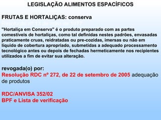LEGISLAÇÃO ALIMENTOS ESPACÍFICOS

FRUTAS E HORTALIÇAS: conserva
Resolução nº 13 de maio de 1977
"Hortaliça em Conserva" é o produto preparado com as partes
comestíveis de hortaliças, como tal definidas nestes padrões, envasadas
praticamente cruas, reidratadas ou pre-cozidas, imersas ou não em
líquido de cobertura apropriado, submetidas a adequado processamento
tecnológico antes ou depois de fechadas hermeticamente nos recipientes
utilizados a fim de evitar sua alteração.

revogada(o) por:
Resolução RDC nº 272, de 22 de setembro de 2005 adequação
de produtos

RDC/ANVISA 352/02
BPF e Lista de verificação
 