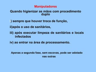 Manipuladores
Quando higienizar as mãos com procedimento
                   duplo

i) sempre que houver troca de função,
ii)após o uso de sanitários,
iii) após executar limpeza de sanitários e locais
     infectados
iv) ao entrar na área de processamento.


Apenas a segunda fase, sem escovas, pode ser adotado
                       nas outras
 