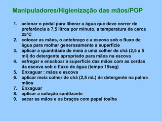 Manipuladores/Higienização das mãos/POP

1. acionar o pedal para liberar a água que deve correr de
   preferência a 7,5 litros por minuto, a temperatura de cerca
   25°C
2. colocar as mãos, o antebraço e a escova sob o fluxo de
   água para molhar generosamente a superfície
3. aplicar a quantidade de meia a uma colher de chá (2,5 a 5
   ml) do detergente apropriado para mãos na escova
4. esfregar e ensaboar a superfície das mãos com as cerdas
   da escova sob o fluxo de água (tempo 15seg)
5. Enxaguar : mãos e escova
6. aplicar meia colher de chá (2,5 mL) de detergente na palma
   mãos
7. Enxaguar
8. aplicar a solução sanitizante
9. secar as mãos e os braços com papel toalha
 