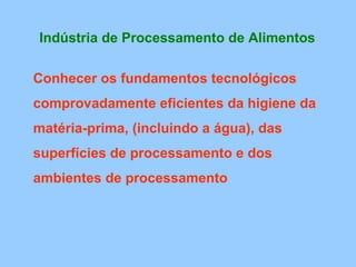 Indústria de Processamento de Alimentos

Conhecer os fundamentos tecnológicos
comprovadamente eficientes da higiene da
matéria-prima, (incluindo a água), das
superfícies de processamento e dos
ambientes de processamento
 