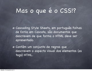 Mas o que é o CSS!?

                              Cascading Style Sheets, em português Folhas
                              de Estilo em Cascata, são documentos que
                              descrevem de que forma o HTML deve ser
                              apresentado.

                              Contêm um conjunto de regras que
                              descrevem o aspecto visual dos elementos (as
                              tags) HTML.



sábado, 21 de janeiro de 12
 