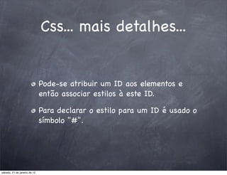 Css... mais detalhes...


                              Pode-se atribuir um ID aos elementos e
                              então associar estilos à este ID.

                              Para declarar o estilo para um ID é usado o
                              símbolo "#".




sábado, 21 de janeiro de 12
 
