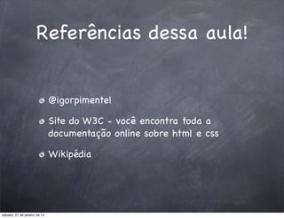 Referências dessa aula!


                              @igorpimentel

                              Site do W3C - você encontra toda a
                              documentação online sobre html e css

                              Wikipédia




sábado, 21 de janeiro de 12
 