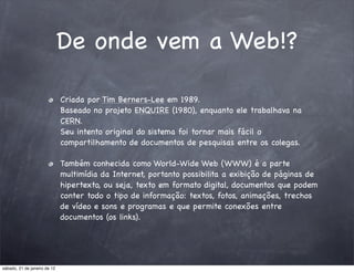 De onde vem a Web!?

                              Criada por Tim Berners-Lee em 1989.
                              Baseado no projeto ENQUIRE (1980), enquanto ele trabalhava na
                              CERN.
                              Seu intento original do sistema foi tornar mais fácil o
                              compartilhamento de documentos de pesquisas entre os colegas.

                              Também conhecida como World-Wide Web (WWW) é a parte
                              multimídia da Internet, portanto possibilita a exibição de páginas de
                              hipertexto, ou seja, texto em formato digital, documentos que podem
                              conter todo o tipo de informação: textos, fotos, animações, trechos
                              de vídeo e sons e programas e que permite conexões entre
                              documentos (os links).




sábado, 21 de janeiro de 12
 