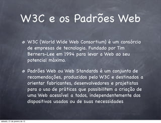 W3C e os Padrões Web
                              W3C (World Wide Web Consortium) é um consórcio
                              de empresas de tecnologia. Fundado por Tim
                              Berners-Lee em 1994 para levar a Web ao seu
                              potencial máximo.

                              Padrões Web ou Web Standards é um conjunto de
                              recomendações, produzidos pelo W3C e destinados a
                              orientar fabricantes, desenvolvedores e projetistas
                              para o uso de práticas que possibilitem a criação de
                              uma Web acessível a todos, independentemente dos
                              dispositivos usados ou de suas necessidades


sábado, 21 de janeiro de 12
 