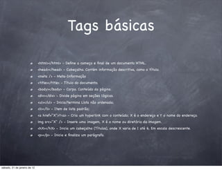 Tags básicas

                              <html></html> - Deﬁne o começo e ﬁnal de um documento HTML.
                              <head></head> - Cabeçalho. Contém informação descritiva, como o título.
                              <meta /> - Meta-Informação
                              <title></title> - Título do documento.
                              <body></body> - Corpo. Conteúdo da página.
                              <div></div> - Divide página em seções lógicas.
                              <ul></ul> - Inicia/termina Lista não ordenada;
                              <li></li> - Item de lista padrão;
                              <a href="X">Y<a> - Cria um hyperlink com o conteúdo; X é o endereço e Y o nome do endereço.
                              img src="X" /> - Insere uma imagem, X é o nome ou diretório da imagem.
                              <hX></hX> - Inicia um cabeçalho (Títulos), onde X varia de 1 até 6. Em escala descrescente.
                              <p></p> - Inicia e ﬁnaliza um parágrafo.




sábado, 21 de janeiro de 12
 