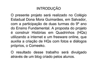 INTRODUÇÃO O presente projeto será realizado no Colégio Estadual Dona Mora Guimarães, em Salvador, com a participação de duas turmas do 9º ano do Ensino Fundamental. A proposta do projeto é construir Histórias em Quadrinhos (HQs) utilizando a internet e um freeware online, que auxilia a criação de HQs com fotos e diálogos próprios, o Comeeko.  O resultado desse trabalho será divulgado através de um blog criado pelos alunos. 
