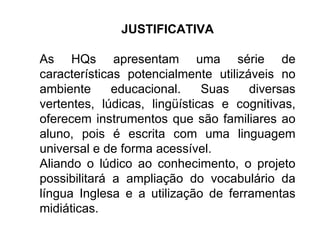 JUSTIFICATIVA As HQs apresentam uma série de características potencialmente utilizáveis no ambiente educacional. Suas diversas vertentes, lúdicas, lingüísticas e cognitivas, oferecem instrumentos que são familiares ao aluno, pois é escrita com uma linguagem universal e de forma acessível.  Aliando o lúdico ao conhecimento, o projeto possibilitará a ampliação do vocabulário da língua Inglesa e a utilização de ferramentas midiáticas. 