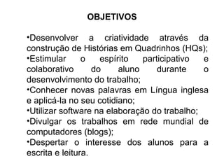 OBJETIVOS Desenvolver a criatividade através da construção de Histórias em Quadrinhos (HQs); Estimular o espírito participativo e colaborativo do aluno durante o desenvolvimento do trabalho; Conhecer novas palavras em Língua inglesa e aplicá-la no seu cotidiano; Utilizar software na elaboração do trabalho; Divulgar os trabalhos em rede mundial de computadores (blogs); Despertar o interesse dos alunos para a escrita e leitura. 
