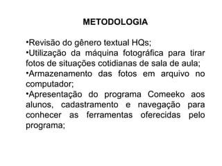 METODOLOGIA Revisão do gênero textual HQs; Utilização da máquina fotográfica para tirar fotos de situações cotidianas de sala de aula; Armazenamento das fotos em arquivo no computador; Apresentação do programa Comeeko aos alunos, cadastramento e navegação para conhecer as ferramentas oferecidas pelo programa; 