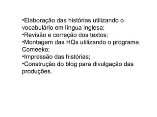 Elaboração das histórias utilizando o vocabulário em língua inglesa; Revisão e correção dos textos; Montagem das HQs utilizando o programa Comeeko; Impressão das histórias; Construção do blog para divulgação das produções. 