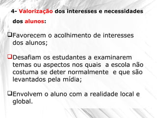 Favorecem o acolhimento de interesses
dos alunos;
Desafiam os estudantes a examinarem
temas ou aspectos nos quais a escola não
costuma se deter normalmente e que são
levantados pela mídia;
Envolvem o aluno com a realidade local e
global.
4- Valorização dos interesses e necessidades
dos alunos:
 