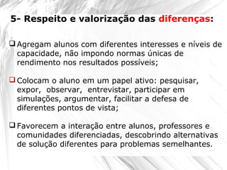  Agregam alunos com diferentes interesses e níveis de
capacidade, não impondo normas únicas de
rendimento nos resultados possíveis;
 Colocam o aluno em um papel ativo: pesquisar,
expor, observar, entrevistar, participar em
simulações, argumentar, facilitar a defesa de
diferentes pontos de vista;
 Favorecem a interação entre alunos, professores e
comunidades diferenciadas, descobrindo alternativas
de solução diferentes para problemas semelhantes.
5- Respeito e valorização das diferenças:
 