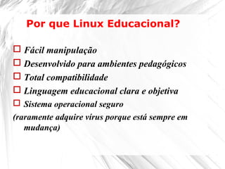  Fácil manipulação
 Desenvolvido para ambientes pedagógicos
 Total compatibilidade
 Linguagem educacional clara e objetiva
 Sistema operacional seguro
(raramente adquire vírus porque está sempre em
mudança)
Por que Linux Educacional?
 