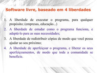 1. A liberdade de executar o programa, para qualquer
propósito; (empresas, educação...)
2. A liberdade de estudar como o programa funciona, e
adaptá-lo para as suas necessidades;
3. A liberdade de redistribuir cópias de modo que você possa
ajudar ao seu próximo;
4. A liberdade de aperfeiçoar o programa, e liberar os seus
aperfeiçoamentos, de modo que toda a comunidade se
beneficie.
Software livre, baseado em 4 liberdades
 
