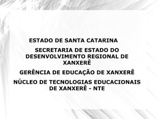 ESTADO DE SANTA CATARINA
SECRETARIA DE ESTADO DO
DESENVOLVIMENTO REGIONAL DE
XANXERÊ
GERÊNCIA DE EDUCAÇÃO DE XANXERÊ
NÚCLEO DE TECNOLOGIAS EDUCACIONAIS
DE XANXERÊ - NTE
 