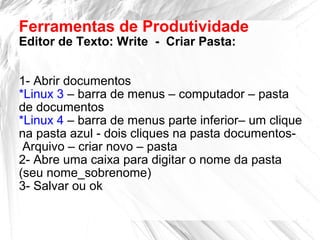Ferramentas de Produtividade
Editor de Texto: Write - Criar Pasta:
1- Abrir documentos
*Linux 3 – barra de menus – computador – pasta
de documentos
*Linux 4 – barra de menus parte inferior– um clique
na pasta azul - dois cliques na pasta documentos-
Arquivo – criar novo – pasta
2- Abre uma caixa para digitar o nome da pasta
(seu nome_sobrenome)
3- Salvar ou ok
 