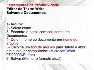 Ferramentas de Produtividade
Editor de Texto: Write
Salvando Documentos
1- Arquivo
2- Salvar como
3- Encontra a pasta com seu nome em
Documentos
4- De um nome ao documento em nome do
arquivo
5- Escolha um tipo de arquivo para salvar e abrir
em qualquer computador: (Microsoft Word
97/2000/XP .doc)
6- Salvar (Manter o formato atual)
 