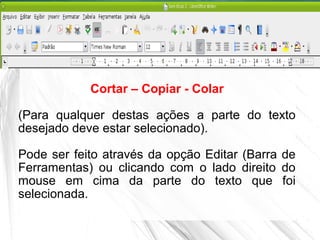 Cortar – Copiar - Colar
(Para qualquer destas ações a parte do texto
desejado deve estar selecionado).
Pode ser feito através da opção Editar (Barra de
Ferramentas) ou clicando com o lado direito do
mouse em cima da parte do texto que foi
selecionada.
 