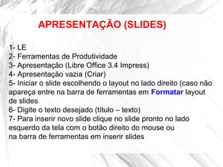 APRESENTAÇÃO (SLIDES)
1- LE
2- Ferramentas de Produtividade
3- Apresentação (Libre Office 3.4 Impress)
4- Apresentação vazia (Criar)
5- Iniciar o slide escolhendo o layout no lado direito (caso não
apareça entre na barra de ferramentas em Formatar layout
de slides
6- Digite o texto desejado (título – texto)
7- Para inserir novo slide clique no slide pronto no lado
esquerdo da tela com o botão direito do mouse ou
na barra de ferramentas em inserir slides
 