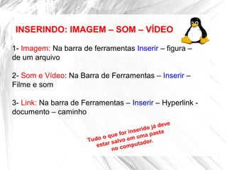 INSERINDO: IMAGEM – SOM – VÍDEO
1- Imagem: Na barra de ferramentas Inserir – figura –
de um arquivo
2- Som e Vídeo: Na Barra de Ferramentas – Inserir –
Filme e som
3- Link: Na barra de Ferramentas – Inserir – Hyperlink -
documento – caminho
Tudo o que for inserido já deve
estar salvo em uma pasta
no computador.
 