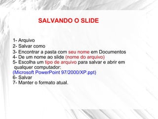 SALVANDO O SLIDE
1- Arquivo
2- Salvar como
3- Encontrar a pasta com seu nome em Documentos
4- De um nome ao slide (nome do arquivo)
5- Escolha um tipo de arquivo para salvar e abrir em
qualquer computador:
(Microsoft PowerPoint 97/2000/XP.ppt)
6- Salvar
7- Manter o formato atual.
 