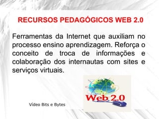 Ferramentas da Internet que auxiliam no
processo ensino aprendizagem. Reforça o
conceito de troca de informações e
colaboração dos internautas com sites e
serviços virtuais.
RECURSOS PEDAGÓGICOS WEB 2.0
Vídeo Bits e Bytes
 