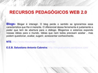 Blogs- Blogar é interagir. O blog perde o sentido se ignorarmos essa
característica que lhe é inerente. O diferencial dessa ferramenta é justamente o
poder que tem de abertura para o diálogo. Blogamos e estamos expondo
nossas idéias para o mundo. Idéias que nem todos precisam aceitar , mas
podem questionar, avaliar, sugerir, acrescentar conhecimento.
NTE: http://www.ntexanxere.blogspot.com.br/
E.E.B. Salustiano Antonio Cabreira: http://blogsalustiano.wordpress.com/
RECURSOS PEDAGÓGICOS WEB 2.0
 