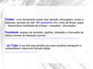 Twitter- uma ferramenta social que permite mensagens curtas e
objetivas, escritas em até 140 caracteres. Ex: Links de filmes, jogos
- desenvolver habilidade de síntese – enquetes - discussões
Facebook- espaço de encontro, partilha, interação e discussão de
ideias e temas de interesse comum
http://www.facebook.com/profile.php?id=100005127336636&fref=ts
You Tube- é um site que permite que seus usuários carreguem e
compartilhem vídeos em formato digital.
https://www.youtube.com/
 