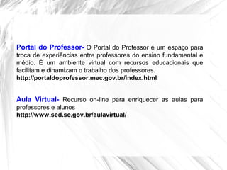Portal do Professor- O Portal do Professor é um espaço para
troca de experiências entre professores do ensino fundamental e
médio. É um ambiente virtual com recursos educacionais que
facilitam e dinamizam o trabalho dos professores.
http://portaldoprofessor.mec.gov.br/index.html
Aula Virtual- Recurso on-line para enriquecer as aulas para
professores e alunos
http://www.sed.sc.gov.br/aulavirtual/
 