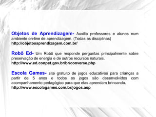 Objetos de Aprendizagem- Auxilia professores e alunos num
ambiente on-line de aprendizagem. (Todas as disciplinas)
http://objetosaprendizagem.com.br/
Robô Ed- Um Robô que responde perguntas principalmente sobre
preservação de energia e de outros recursos naturais.
http://www.ed.conpet.gov.br/br/converse.php
Escola Games- site gratuito de jogos educativos para crianças a
partir de 5 anos e todos os jogos são desenvolvidos com
acompanhamento pedagógico para que elas aprendam brincando.
http://www.escolagames.com.br/jogos.asp
 