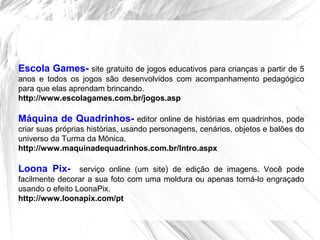 Escola Games- site gratuito de jogos educativos para crianças a partir de 5
anos e todos os jogos são desenvolvidos com acompanhamento pedagógico
para que elas aprendam brincando.
http://www.escolagames.com.br/jogos.asp
Máquina de Quadrinhos- editor online de histórias em quadrinhos, pode
criar suas próprias histórias, usando personagens, cenários, objetos e balões do
universo da Turma da Mônica.
http://www.maquinadequadrinhos.com.br/Intro.aspx
Loona Pix- serviço online (um site) de edição de imagens. Você pode
facilmente decorar a sua foto com uma moldura ou apenas torná-lo engraçado
usando o efeito LoonaPix.
http://www.loonapix.com/pt
 