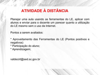 ATIVIDADE À DISTÂNCIA
Planejar uma aula usando as ferramentas do LE, aplicar com
alunos e enviar para o docente um parecer quanto a utilização
do LE mesmo sem o uso da Internet.
Pontos a serem avaliados:
* Aproveitamento das Ferramentas do LE (Pontos positivos e
negativos)
* Participação do aluno;
* Aprendizagem;
valdecirt@sed.sc.gov.br
 