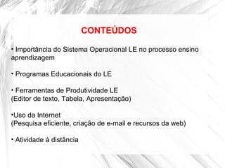 CONTEÚDOS
• Importância do Sistema Operacional LE no processo ensino
aprendizagem
• Programas Educacionais do LE
• Ferramentas de Produtividade LE
(Editor de texto, Tabela, Apresentação)
•Uso da Internet
(Pesquisa eficiente, criação de e-mail e recursos da web)
• Atividade à distância
 