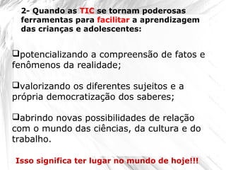 potencializando a compreensão de fatos e
fenômenos da realidade;
valorizando os diferentes sujeitos e a
própria democratização dos saberes;
abrindo novas possibilidades de relação
com o mundo das ciências, da cultura e do
trabalho.
Isso significa ter lugar no mundo de hoje!!!
2- Quando as TIC se tornam poderosas
ferramentas para facilitar a aprendizagem
das crianças e adolescentes:
 