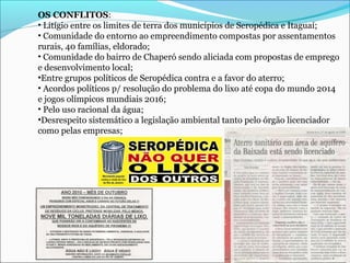 OS CONFLITOS:
• Litígio entre os limites de terra dos municípios de Seropédica e Itaguaí;
• Comunidade do entorno ao empreendimento compostas por assentamentos
rurais, 40 famílias, eldorado;
• Comunidade do bairro de Chaperó sendo aliciada com propostas de emprego
e desenvolvimento local;
•Entre grupos políticos de Seropédica contra e a favor do aterro;
• Acordos políticos p/ resolução do problema do lixo até copa do mundo 2014
e jogos olímpicos mundiais 2016;
• Pelo uso racional da água;
•Desrespeito sistemático a legislação ambiental tanto pelo órgão licenciador
como pelas empresas;
 