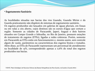 • Esgotamento Sanitário


As localidades situadas nas bacias dos rios Guandu, Guandu Mirim e da
Guarda praticamente não dispõem de sistemas de esgotamento sanitário.
Os esgotos produzidos são lançados em galerias de águas pluviais, em fossas
ou em valas a céu aberto, cujos destinos são os cursos d’água que cortam a
região. Somente as cidades de Paracambi, Japeri, Itaguaí e dois bairros
situados em Campo Grande e Inhoaíba, no Rio de Janeiro, possuem estações
de tratamento de esgotos (ETEs), ligadas a redes coletoras. Porém, somente
em Paracambi as ETEs estão em funcionamento e, mesmo assim, sem controle
algum de vazão, parâmetros ou características dos esgotos brutos e tratados.
Além disso, as ETEs de Paracambi representam um percentual de atendimento
na localidade de 15%, correspondendo apenas a 0,6% do total dos esgotos
produzidos nas bacias.




 FONTE: Plano Estratégico de Recursos Hídricos das Bacias Hidrográficas dos Rios Guandu, da Guarda e Guandu Mirim
 