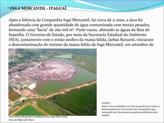 • INGA MERCANTIL - ITAGUAÍ

Após a falência da Companhia Ingá Mercantil, há cerca de 11 anos, a área foi
abandonada com grande quantidade de água contaminada com metais pesados,
formando uma “bacia” de 260 mil m². Parte vazou, afetando as águas da Baía de
Sepetiba. O Governo do Estado, por meio da Secretaria Estadual do Ambiente
(SEA), juntamente com o então síndico da massa falida, Jarbas Barsanti, iniciaram
a descontaminação do terreno da massa falida da Ingá Mercantil, em setembro de
2007.




                                                     FONTE:
                                                     http://www.ecodebate.com.br/2009/06/05/rj-inicia-a-
                                                     descontaminacao-do-terreno-da-companhia-inga-
                                                     mercantil-um-dos-maiores-passivos-ambientais-do-
                                                     estado/
Foto aérea do passivo ambiental da Ingá Mercantil.
Foto de Marcelo Horn
 