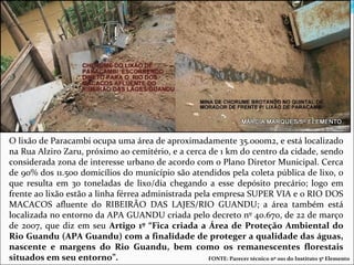 O lixão de Paracambi ocupa uma área de aproximadamente 35.000m2, e está localizado
na Rua Alziro Zaru, próximo ao cemitério, e a cerca de 1 km do centro da cidade, sendo
considerada zona de interesse urbano de acordo com o Plano Diretor Municipal. Cerca
de 90% dos 11.500 domicílios do município são atendidos pela coleta pública de lixo, o
que resulta em 30 toneladas de lixo/dia chegando a esse depósito precário; logo em
frente ao lixão estão a linha férrea administrada pela empresa SUPER VIA e o RIO DOS
MACACOS afluente do RIBEIRÃO DAS LAJES/RIO GUANDU; a área também está
localizada no entorno da APA GUANDU criada pelo decreto nº 40.670, de 22 de março
de 2007, que diz em seu Artigo 1º “Fica criada a Área de Proteção Ambiental do
Rio Guandu (APA Guandu) com a finalidade de proteger a qualidade das águas,
nascente e margens do Rio Guandu, bem como os remanescentes florestais
situados em seu entorno”.                             FONTE: Parecer técnico nº 001 do Instituto 5º Elemento
 