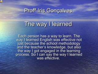 Profª Iris Gonçalves

The way I learned
Each person has a way to learn. The
way I learned English was effective not
just because the school methodology
and the teacher’s knowledge, but also
the way I got engaged in the learning
process. So I can say the way I learned
was effective.

 