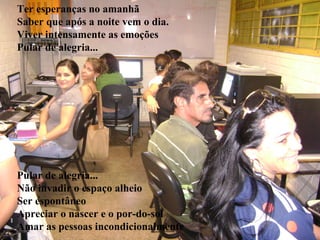 Ter esperanças no amanhã
Saber que após a noite vem o dia.
                     Fascinant
Viver intensamente as emoções
Pular de alegria...       e é...




Pular de alegria...
Não invadir o espaço alheio
Ser espontâneo
Apreciar o nascer e o por-do-sol
Amar as pessoas incondicionalmente
 