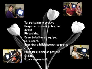Ter pensamento positivo
Respeitar os sentimentos dos
outros
Rir sozinho.
Saber trabalhar em equipe.
Ser sincero.
Encontrar a felicidade nas pequenas
coisas
Entender que somos pessoas
únicas.
É dançar sem medo...
 