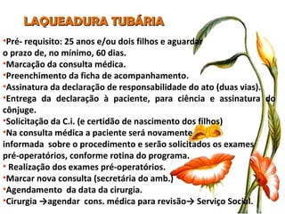LAQUEADURA TUBÁRIA Pré- requisito: 25 anos e/ou dois filhos e aguardar  o prazo de, no mínimo, 60 dias. Marcação da consulta médica.  Preenchimento da ficha de acompanhamento. Assinatura da declaração de responsabilidade do ato (duas vias). Entrega da declaração à paciente, para ciência e assinatura do cônjuge. Solicitação da C.i. (e certidão de nascimento dos filhos) Na consulta médica a paciente será novamente  informada  sobre o procedimento e serão solicitados os exames  pré-operatórios, conforme rotina do programa. Realização dos exames pré-operatórios. Marcar nova consulta (secretária do amb.) Agendamento  da data da cirurgia. Cirurgia ->agendar  cons. médica para revisão-> Serviço Social. 
