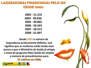 LAQUEADURAS FINANCIADAS PELO SUS DESDE 2003: 2003 - 31.216 2004 - 40.656  2005 - 40.865   2006 - 50.343 2007 - 58.513 2008 - 61.847 Desde  2003  o número de laqueaduras praticamente  dobrou . Isso significa que as mulheres estão tendo mais acesso e que o Ministério da Saúde já atingiu a meta do programa Mais Saúde de ampliar o número de procedimentos para 51 mil/ano em 2008. 