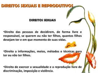 DIREITOS SEXUAIS E REPRODUTIVOS DIREITOS SEXUAIS Direito das pessoas de decidirem, de forma livre e responsável, se querem ou não ter filhos, quantos filhos desejam ter e em que momento de suas vidas. Direito a informações, meios, métodos e técnicas para ter ou não ter filhos. Direito de exercer a sexualidade e a reprodução livre de discriminação, imposição e violência. 