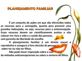 PLANEJAMENTO FAMILIAR É um conjunto de ações em que são oferecidos todos os recursos para a concepção, quanto para prevenir uma gravidez indesejada, ou seja, recursos para a anticoncepção. Esses recursos devem ser cientificamente aceitos e não colocar em risco a vida e a saúde das pessoas,  com garantia da liberdade de escolha. O planejamento familiar é um direito sexual e reprodutivo e assegura a livre decisão da pessoa sobre ter ou não ter filhos.  Não pode haver imposição sobre o uso  de métodos anticoncepcionais ou sobre o número de filhos. 