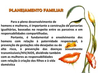 PLANEJAMENTO FAMILIAR Para o pleno desenvolvimento de  homens e mulheres, é importante a construção de parcerias igualitárias, baseadas no respeito entre os parceiros e em responsabilidades compartilhadas. Portanto, é fundamental o envolvimento dos homens com relação à paternidade responsável, à prevenção de gestações não desejadas ou de  alto risco, à prevenção das doenças sexualmente transmissíveis/HIV/AIDS, dividindo também  com as mulheres as responsabilidades  com relação à criação dos filhos e à vida  doméstica 