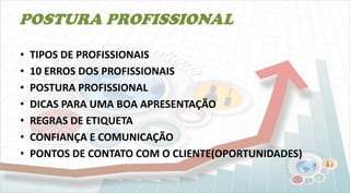 POSTURA PROFISSIONAL
• TIPOS DE PROFISSIONAIS
• 10 ERROS DOS PROFISSIONAIS
• POSTURA PROFISSIONAL
• DICAS PARA UMA BOA APRESENTAÇÃO
• REGRAS DE ETIQUETA
• CONFIANÇA E COMUNICAÇÃO
• PONTOS DE CONTATO COM O CLIENTE(OPORTUNIDADES)
 