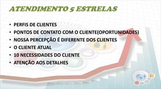 ATENDIMENTO 5 ESTRELAS
• PERFIS DE CLIENTES
• PONTOS DE CONTATO COM O CLIENTE(OPORTUNIDADES)
• NOSSA PERCEPÇÃO É DIFERENTE DOS CLIENTES
• O CLIENTE ATUAL
• 10 NECESSIDADES DO CLIENTE
• ATENÇÃO AOS DETALHES
 