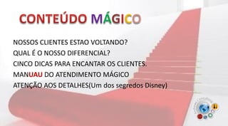 NOSSOS CLIENTES ESTAO VOLTANDO?
QUAL É O NOSSO DIFERENCIAL?
CINCO DICAS PARA ENCANTAR OS CLIENTES.
MANUAU DO ATENDIMENTO MÁGICO
ATENÇÃO AOS DETALHES(Um dos segredos Disney)
 